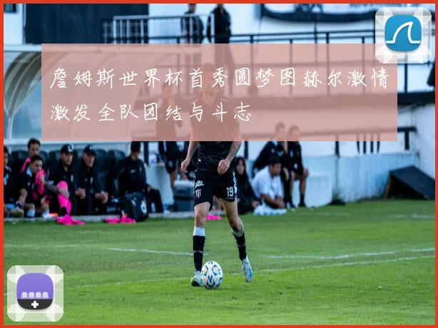 詹姆斯世界杯首秀圆梦图赫尔激情激发全队团结与斗志