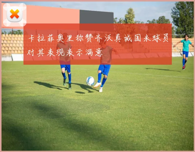 卡拉菲奥里称赞齐沃真诚国米球员对其表现表示满意