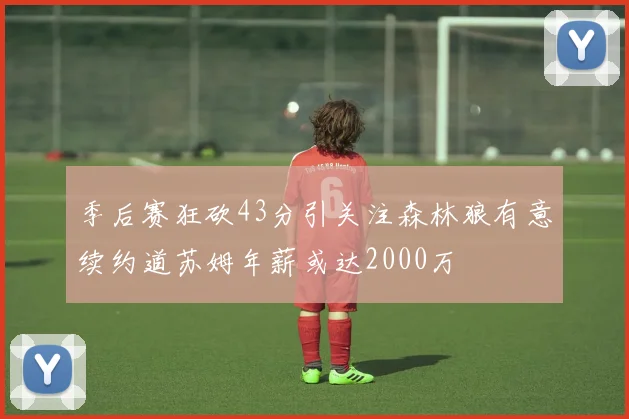 季后赛狂砍43分引关注森林狼有意续约道苏姆年薪或达2000万