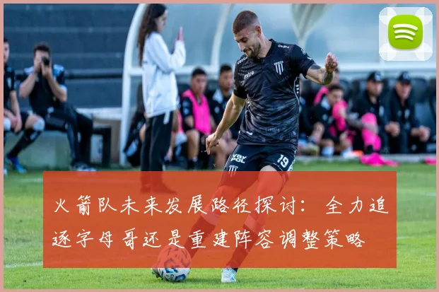 火箭队未来发展路径探讨：全力追逐字母哥还是重建阵容调整策略