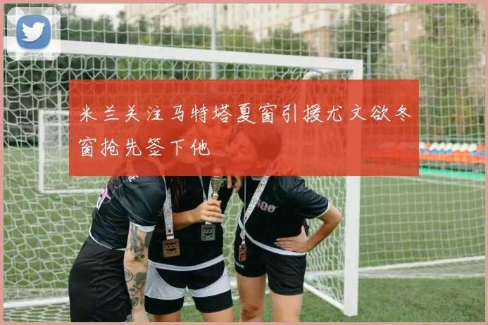 米兰关注马特塔夏窗引援尤文欲冬窗抢先签下他