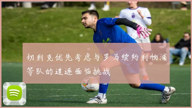 切利克优先考虑与罗马续约利物浦等队的追逐面临挑战