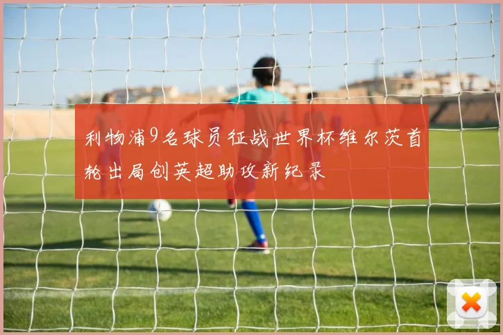 利物浦9名球员征战世界杯维尔茨首轮出局创英超助攻新纪录