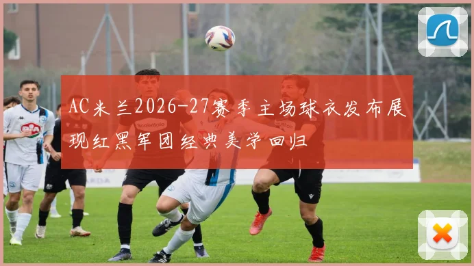 AC米兰2026-27赛季主场球衣发布展现红黑军团经典美学回归