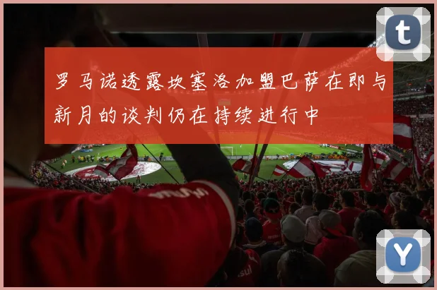 罗马诺透露坎塞洛加盟巴萨在即与新月的谈判仍在持续进行中