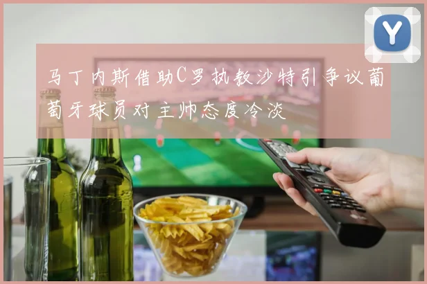 马丁内斯借助C罗执教沙特引争议葡萄牙球员对主帅态度冷淡