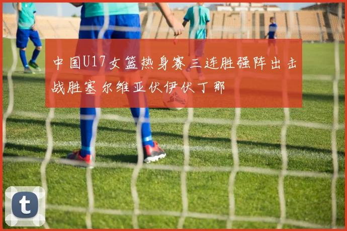 中国U17女篮热身赛三连胜强阵出击战胜塞尔维亚伏伊伏丁那