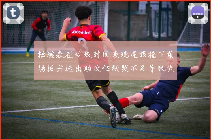 杨瀚森在垃圾时间表现亮眼抢下前场板并送出助攻但默契不足导致失误