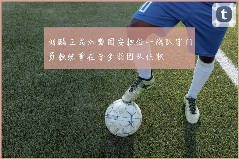 刘鹏正式加盟国安担任一线队守门员教练曾在李金羽团队任职