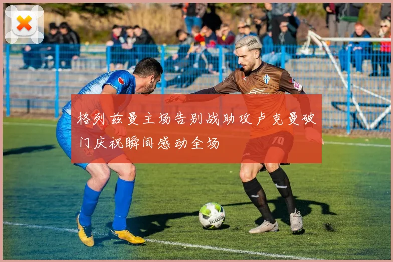 格列兹曼主场告别战助攻卢克曼破门庆祝瞬间感动全场