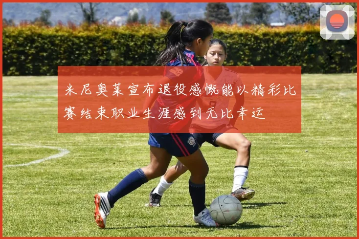 米尼奥莱宣布退役感慨能以精彩比赛结束职业生涯感到无比幸运