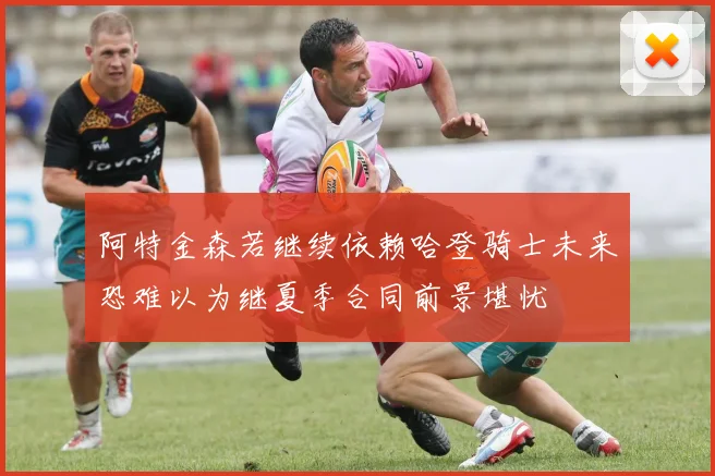 阿特金森若继续依赖哈登骑士未来恐难以为继夏季合同前景堪忧