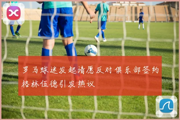 罗马球迷发起请愿反对俱乐部签约格林伍德引发热议