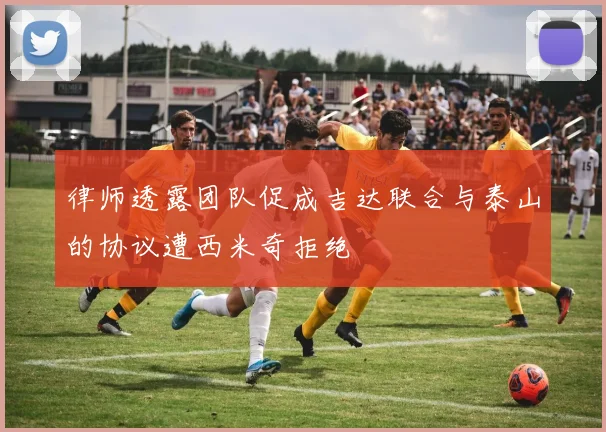 律师透露团队促成吉达联合与泰山的协议遭西米奇拒绝