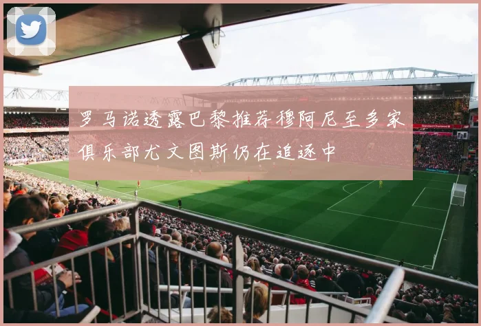 罗马诺透露巴黎推荐穆阿尼至多家俱乐部尤文图斯仍在追逐中