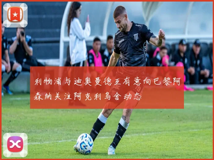 利物浦与迪奥曼德互有意向巴黎阿森纳关注阿克利乌舍动态