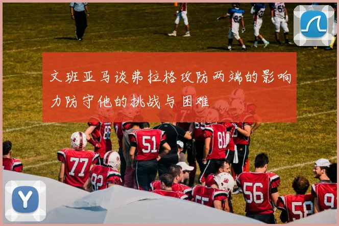 文班亚马谈弗拉格攻防两端的影响力防守他的挑战与困难