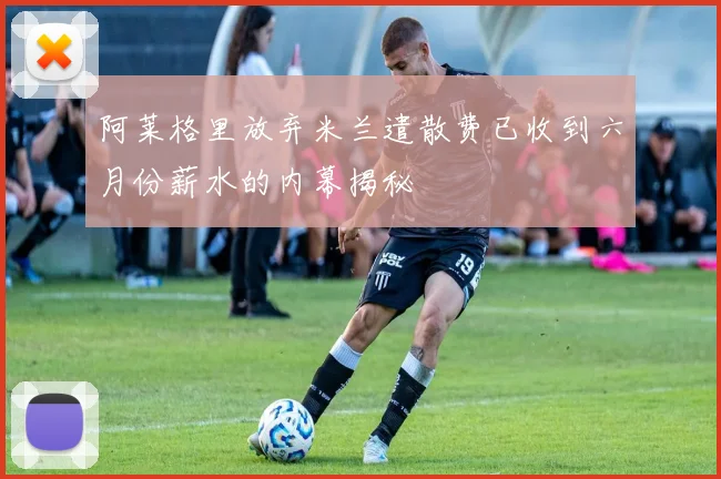 阿莱格里放弃米兰遣散费已收到六月份薪水的内幕揭秘