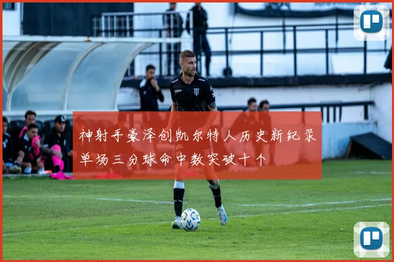 神射手豪泽创凯尔特人历史新纪录单场三分球命中数突破十个