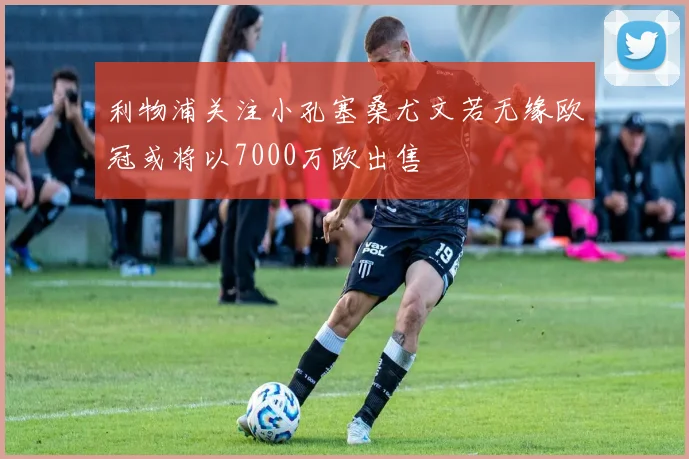 利物浦关注小孔塞桑尤文若无缘欧冠或将以7000万欧出售
