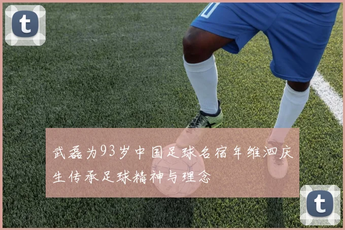 武磊为93岁中国足球名宿年维泗庆生传承足球精神与理念